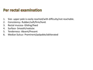 1. Size- upper pole is easily reached/with difficulty/not reachable.
2. Consistency- Rubber/soft/firm/hard.
3. Rectal mucosa- Gliding/fixed
4. Surface- Smooth/nodular.
5. Tenderness- Absent/Present
6. Median Sulcus- Prominent/palpable/obliterated
 