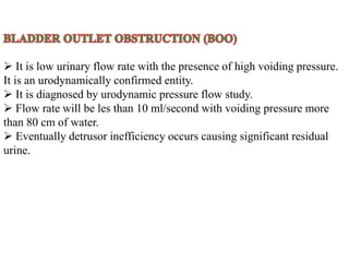 It is low urinary flow rate with the presence of high voiding pressure.
It is an urodynamically confirmed entity.
 It is diagnosed by urodynamic pressure flow study.
 Flow rate will be les than 10 ml/second with voiding pressure more
than 80 cm of water.
 Eventually detrusor inefficiency occurs causing significant residual
urine.
 