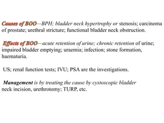 —BPH; bladder neck hypertrophy or stenosis; carcinoma
of prostate; urethral stricture; functional bladder neck obstruction.
—acute retention of urine; chronic retention of urine;
impaired bladder emptying; uraemia; infection; stone formation,
haematuria.
US; renal function tests; IVU; PSA are the investigations.
Management is by treating the cause by cystoscopic bladder
neck incision, urethrotomy; TURP, etc.
 