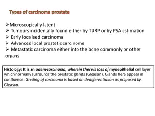 Microscopically latent
 Tumours incidentally found either by TURP or by PSA estimation
 Early localised carcinoma
 Advanced local prostatic carcinoma
 Metastatic carcinoma either into the bone commonly or other
organs
Histology: It is an adenocarcinoma, wherein there is loss of myoepithelial cell layer
which normally surrounds the prostatic glands (Gleason). Glands here appear in
confluence. Grading of carcinoma is based on dedifferentiation as proposed by
Gleason.
 