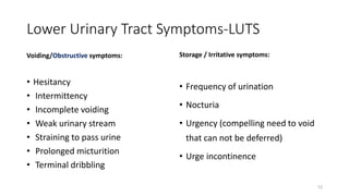 Lower Urinary Tract Symptoms-LUTS
Voiding/Obstructive symptoms:
• Hesitancy
• Intermittency
• Incomplete voiding
• Weak urinary stream
• Straining to pass urine
• Prolonged micturition
• Terminal dribbling
Storage / Irritative symptoms:
• Frequency of urination
• Nocturia
• Urgency (compelling need to void
that can not be deferred)
• Urge incontinence
12
 