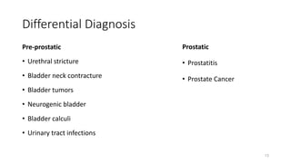 Differential Diagnosis
Pre-prostatic
• Urethral stricture
• Bladder neck contracture
• Bladder tumors
• Neurogenic bladder
• Bladder calculi
• Urinary tract infections
Prostatic
• Prostatitis
• Prostate Cancer
13
 