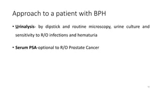 Approach to a patient with BPH
• Urinalysis- by dipstick and routine microscopy, urine culture and
sensitivity to R/O infections and hematuria
• Serum PSA-optional to R/O Prostate Cancer
16
 
