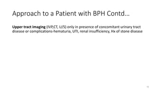 Approach to a Patient with BPH Contd…
Upper tract imaging (IVP,CT, U/S) only in presence of concomitant urinary tract
disease or complications-hematuria, UTI, renal insufficiency, Hx of stone disease
18
 