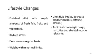 Lifestyle Changes
• Enriched diet with ample
amounts of fresh fish, fruits and
vegetables.
• Reduce stress.
• Exercise on a regular basis.
• Weight within normal limits.
• Limit fluid intake, decrease
bladder irritants-caffeine,
alcohol;
• Avoid anticholinergic drugs,
narcotics and skeletal muscle
relaxants.
22
 
