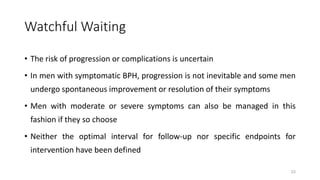 Watchful Waiting
• The risk of progression or complications is uncertain
• In men with symptomatic BPH, progression is not inevitable and some men
undergo spontaneous improvement or resolution of their symptoms
• Men with moderate or severe symptoms can also be managed in this
fashion if they so choose
• Neither the optimal interval for follow-up nor specific endpoints for
intervention have been defined
23
 