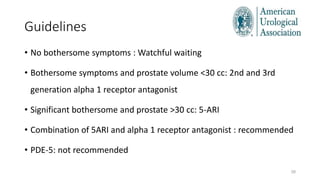 Guidelines
28
• No bothersome symptoms : Watchful waiting
• Bothersome symptoms and prostate volume <30 cc: 2nd and 3rd
generation alpha 1 receptor antagonist
• Significant bothersome and prostate >30 cc: 5-ARI
• Combination of 5ARI and alpha 1 receptor antagonist : recommended
• PDE-5: not recommended
 