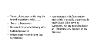 • Tuberculous prostatitis may be
found in patients with………
• Renal tuberculosis
• Human immunodeficiency virus
• Cytomegalovirus
• Inflammatory conditions (eg,
sarcoidosis)
• Asymptomatic inflammatory
prostatitis is usually diagnosed in
individuals who have no
symptom, but are found to have
an inflammatory process in the
prostate.
 