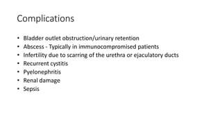 Complications
• Bladder outlet obstruction/urinary retention
• Abscess - Typically in immunocompromised patients
• Infertility due to scarring of the urethra or ejaculatory ducts
• Recurrent cystitis
• Pyelonephritis
• Renal damage
• Sepsis
 