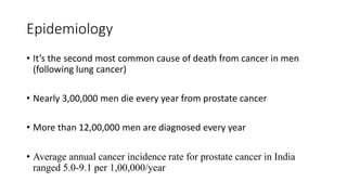 Epidemiology
• It’s the second most common cause of death from cancer in men
(following lung cancer)
• Nearly 3,00,000 men die every year from prostate cancer
• More than 12,00,000 men are diagnosed every year
• Average annual cancer incidence rate for prostate cancer in India
ranged 5.0-9.1 per 1,00,000/year
 