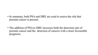 • In summary, both PSA and DRE are used to assess the risk that
prostate cancer is present.
• The addition of PSAto DRE increases both the detection rate of
prostate cancer and the detection of cancers with a more favourable
prognosis.
 