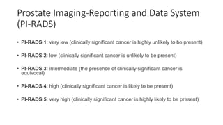 Prostate Imaging-Reporting and Data System
(PI-RADS)
• PI-RADS 1: very low (clinically significant cancer is highly unlikely to be present)
• PI-RADS 2: low (clinically significant cancer is unlikely to be present)
• PI-RADS 3: intermediate (the presence of clinically significant cancer is
equivocal)
• PI-RADS 4: high (clinically significant cancer is likely to be present)
• PI-RADS 5: very high (clinically significant cancer is highly likely to be present)
 