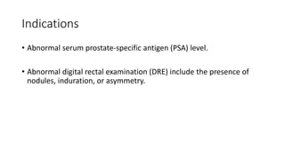 Indications
• Abnormal serum prostate-specific antigen (PSA) level.
• Abnormal digital rectal examination (DRE) include the presence of
nodules, induration, or asymmetry.
 