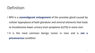 Definition
• BPH is a nonmalignant enlargement of the prostate gland caused by
cellular hyperplasia of both glandular and stromal elements that leads
to troublesome lower urinary tract symptoms (LUTS) in some men
• It is the most common benign tumor in men and is not a
precancerous condition
7
 