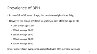 Prevalence of BPH
• In men 20 to 30 years of age, the prostate weighs about 20 g;
• However, the mean prostatic weight increases after the age of 50.
• 20% of men age 41-50
• 50% of men age 51-60
• 65% of men age 61-70
• 80% of men age 71-80
• 90% of men age 81-90
lower urinary tract symptoms associated with BPH increase with age
8
 