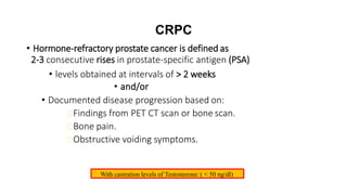 CRPC
• Hormone-refractory prostate cancer is defined as
2-3 consecutive rises in prostate-specific antigen (PSA)
• levels obtained at intervals of > 2 weeks
• and/or
• Documented disease progression based on:
Findings from PET CT scan or bone scan.
Bone pain.
Obstructive voiding symptoms.
With castration levels of Testosterone: ( < 50 ng/dl)
 