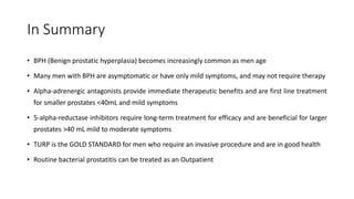In Summary
• BPH (Benign prostatic hyperplasia) becomes increasingly common as men age
• Many men with BPH are asymptomatic or have only mild symptoms, and may not require therapy
• Alpha-adrenergic antagonists provide immediate therapeutic benefits and are first line treatment
for smaller prostates <40mL and mild symptoms
• 5-alpha-reductase inhibitors require long-term treatment for efficacy and are beneficial for larger
prostates >40 mL mild to moderate symptoms
• TURP is the GOLD STANDARD for men who require an invasive procedure and are in good health
• Routine bacterial prostatitis can be treated as an Outpatient
 