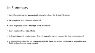 In Summary
• Lack of prostate cancer awareness & education about the disease/detection
• No symptoms until disease is advanced
• Once diagnosed, there’s no single “best” treatment
• Every treatment has side effects
• If detected early, it can be cured… There IS a cure for cancer – under the right circumstances!
• It is possible to lower the risk by limiting high-fat foods, increasing the intake of vegetables and
fruits and performing more exercise
 