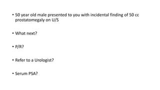 • 50 year old male presented to you with incidental finding of 50 cc
prostatomegaly on U/S
• What next?
• P/R?
• Refer to a Urologist?
• Serum PSA?
 