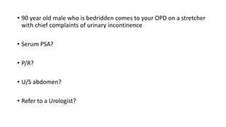 • 90 year old male who is bedridden comes to your OPD on a stretcher
with chief complaints of urinary incontinence
• Serum PSA?
• P/R?
• U/S abdomen?
• Refer to a Urologist?
 
