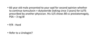 • 66 year old male presented to your opd for second opinion whether
to continue tamsulosin + dutasteride (taking since 3 years) for LUTS
prescribed by another physician. His U/S shows 80 cc prostatomegaly,
PSA – 3 ng/dl
• P/R - Hard
• Refer to a Urologist?
 