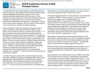 Version 4.2022 © 2022 National Comprehensive Cancer Network©
(NCCN©
), All rights reserved. NCCN Guidelines® and this illustration may not be reproduced in any form without the express written permission of NCCN.
NCCN Guidelines Version 4.2022
Prostate Cancer
MS-40
to undetectable levels after radical prostatectomy (persistent disease); 2)
those who achieve an undetectable PSA after radical prostatectomy with a
subsequent detectable PSA level that increases on two or more
subsequent laboratory determinations (PSA recurrence); or 3) the
occasional case with persistent but low PSA levels attributed to slow PSA
metabolism or residual benign tissue. Consensus has not defined a
threshold level of PSA below which PSA is truly “undetectable.”549
Group 3
does not require further evaluation until PSA increases, but the workup for
1 and 2 must include an evaluation for distant metastases.
Several retrospective studies have assessed the prognostic value of
various combinations of pretreatment PSA levels, Gleason scores,
PSADT, and the presence or absence of positive surgical margins.572-576
A
large retrospective review of 501 patients who received radiation for
detectable and increasing PSA after radical prostatectomy575
showed that
the predictors of progression were Gleason score 8 to 10, pre-EBRT PSA
level 2 ng/mL, seminal vesicle invasion, negative surgical margins, and
PSADT ≤10 months. However, prediction of systemic disease versus local
recurrence and hence responsiveness to postoperative radiation has
proven unfeasible for individual patients using clinical and pathologic
criteria.577
Delivery of adjuvant or post-recurrence EBRT becomes both
therapeutic and diagnostic—PSA response indicates local
persistence/recurrence. Delayed biochemical recurrence requires
restaging, and a nomogram125,578
may prove useful to predict response, but
it has not been validated.
The utility of imaging for patients with an early biochemical recurrence
after radical prostatectomy depends on disease risk before operation and
pathologic stage, Gleason grade, PSA, and PSADT after recurrence.
Patients with low- and intermediate-risk disease and low postoperative
serum PSA levels have a very low risk of positive bone scans or CT
scans.579,580
In a series of 414 bone scans performed in 230 patients with
biochemical recurrence after radical prostatectomy, the rate of a positive
bone scan for patients with PSA 10 ng/mL was only 4%.581
The specific staging tests depend on the clinical history, but should include
a calculation of PSADT to inform nomogram use and counseling. In
addition, bone imaging; chest CT; abdominal/pelvic CT or
abdominal/pelvic MRI; C-11 choline PET/CT or PET/MRI or F-18
fluciclovine PET/CT or PET/MRI; and prostate bed biopsy may be useful.
The Decipher molecular assay can be considered for prognostication after
radical prostatectomy (category 2B). A meta-analysis of five studies with
855 patients and median follow-up of 8 years found that the 10-year
cumulative incidence metastases rates for patients classified as low,
intermediate, and high risk by Decipher after radical prostatectomy were
5.5%, 15.0%, and 26.7%, respectively (P  .001).582
Bone imaging is appropriate when patients develop symptoms or when
PSA levels are increasing rapidly. In one study, the probability of a positive
bone scan for a patient not on ADT after radical prostatectomy was less
than 5% unless the PSA increased to 40 to 45 ng/mL.583
A prostate bed
biopsy may be helpful when imaging suggests local recurrence.
Patients with PSA recurrence (undetectable PSA that increases on two or
more measurements) after radical prostatectomy may be observed or
undergo primary EBRT with or without ADT if distant metastases are not
detected.
Large retrospective cohort studies support the use of EBRT in the setting
of biochemical recurrence, because it is associated with decreased all-
cause mortality and increased prostate cancer-specific survival.577,584
The
recommended post-radical prostatectomy EBRT dose is 64 to 72 Gy and
may be increased for gross recurrence that has been proven by biopsy.
The target volume includes the prostate bed and may include the whole
pelvis in selected patients.551
Treatment is most effective when pre-
Printed by ahmed mubarak on 6/29/2022 11:47:04 AM. For personal use only. Not approved for distribution. Copyright © 2022 National Comprehensive Cancer Network, Inc., All Rights Reserved.
 