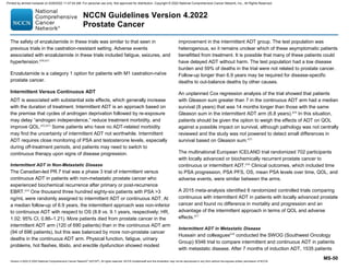 Version 4.2022 © 2022 National Comprehensive Cancer Network©
(NCCN©
), All rights reserved. NCCN Guidelines® and this illustration may not be reproduced in any form without the express written permission of NCCN.
NCCN Guidelines Version 4.2022
Prostate Cancer
MS-50
The safety of enzalutamide in these trials was similar to that seen in
previous trials in the castration-resistant setting. Adverse events
associated with enzalutamide in these trials included fatigue, seizures, and
hypertension.650,651
Enzalutamide is a category 1 option for patients with M1 castration-naïve
prostate cancer.
Intermittent Versus Continuous ADT
ADT is associated with substantial side effects, which generally increase
with the duration of treatment. Intermittent ADT is an approach based on
the premise that cycles of androgen deprivation followed by re-exposure
may delay “androgen independence,” reduce treatment morbidity, and
improve QOL.652,653
Some patients who have no ADT-related morbidity
may find the uncertainty of intermittent ADT not worthwhile. Intermittent
ADT requires close monitoring of PSA and testosterone levels, especially
during off-treatment periods, and patients may need to switch to
continuous therapy upon signs of disease progression.
Intermittent ADT in Non-Metastatic Disease
The Canadian-led PR.7 trial was a phase 3 trial of intermittent versus
continuous ADT in patients with non-metastatic prostate cancer who
experienced biochemical recurrence after primary or post-recurrence
EBRT.654
One thousand three hundred eighty-six patients with PSA 3
ng/mL were randomly assigned to intermittent ADT or continuous ADT. At
a median follow-up of 6.9 years, the intermittent approach was non-inferior
to continuous ADT with respect to OS (8.8 vs. 9.1 years, respectively; HR,
1.02; 95% CI, 0.86–1.21). More patients died from prostate cancer in the
intermittent ADT arm (120 of 690 patients) than in the continuous ADT arm
(94 of 696 patients), but this was balanced by more non-prostate cancer
deaths in the continuous ADT arm. Physical function, fatigue, urinary
problems, hot flashes, libido, and erectile dysfunction showed modest
improvement in the intermittent ADT group. The test population was
heterogenous, so it remains unclear which of these asymptomatic patients
benefitted from treatment. It is possible that many of these patients could
have delayed ADT without harm. The test population had a low disease
burden and 59% of deaths in the trial were not related to prostate cancer.
Follow-up longer than 6.9 years may be required for disease-specific
deaths to out-balance deaths by other causes.
An unplanned Cox regression analysis of the trial showed that patients
with Gleason sum greater than 7 in the continuous ADT arm had a median
survival (8 years) that was 14 months longer than those with the same
Gleason sum in the intermittent ADT arm (6.8 years).654
In this situation,
patients should be given the option to weigh the effects of ADT on QOL
against a possible impact on survival, although pathology was not centrally
reviewed and the study was not powered to detect small differences in
survival based on Gleason sum.655
The multinational European ICELAND trial randomized 702 participants
with locally advanced or biochemically recurrent prostate cancer to
continuous or intermittent ADT.656
Clinical outcomes, which included time
to PSA progression, PSA PFS, OS, mean PSA levels over time, QOL, and
adverse events, were similar between the arms.
A 2015 meta-analysis identified 6 randomized controlled trials comparing
continuous with intermittent ADT in patients with locally advanced prostate
cancer and found no difference in mortality and progression and an
advantage of the intermittent approach in terms of QOL and adverse
effects.657
Intermittent ADT in Metastatic Disease
Hussain and colleagues658
conducted the SWOG (Southwest Oncology
Group) 9346 trial to compare intermittent and continuous ADT in patients
with metastatic disease. After 7 months of induction ADT, 1535 patients
Printed by ahmed mubarak on 6/29/2022 11:47:04 AM. For personal use only. Not approved for distribution. Copyright © 2022 National Comprehensive Cancer Network, Inc., All Rights Reserved.
 