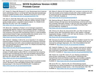 Version 4.2022 © 2022 National Comprehensive Cancer Network©
(NCCN©
), All rights reserved. NCCN Guidelines® and this illustration may not be reproduced in any form without the express written permission of NCCN.
NCCN Guidelines Version 4.2022
Prostate Cancer
MS-105
477. Hoskin PJ, Rojas AM, Bownes PJ, et al. Randomised trial of external
beam radiotherapy alone or combined with high-dose-rate brachytherapy
boost for localised prostate cancer. Radiother Oncol 2012;103:217-222.
Available at: http://www.ncbi.nlm.nih.gov/pubmed/22341794.
478. Shen X, Keith SW, Mishra MV, et al. The impact of brachytherapy on
prostate cancer-specific mortality for definitive radiation therapy of high-
grade prostate cancer: a population-based analysis. Int J Radiat Oncol
Biol Phys 2012;83:1154-1159. Available at:
http://www.ncbi.nlm.nih.gov/pubmed/22270175.
479. Morris WJ, Tyldesley S, Rodda S, et al. Androgen suppression
combined with elective nodal and dose escalated radiation therapy (the
ASCENDE-RT trial): An analysis of survival endpoints for a randomized
trial comparing a low-dose-rate brachytherapy boost to a dose-escalated
external beam boost for high- and intermediate-risk prostate cancer. Int J
Radiat Oncol Biol Phys 2017;98:275-285. Available at:
https://www.ncbi.nlm.nih.gov/pubmed/28262473.
480. Rodda S, Tyldesley S, Morris WJ, et al. Ascende-rt: An analysis of
treatment-related morbidity for a randomized trial comparing a low-dose-
rate brachytherapy boost with a dose-escalated external beam boost for
high- and intermediate-risk prostate cancer. Int J Radiat Oncol Biol Phys
2017;98:286-295. Available at:
https://www.ncbi.nlm.nih.gov/pubmed/28433432.
481. Rodda S, Morris WJ, Hamm J, Duncan G. ASCENDE-RT: An
analysis of health-related quality of life for a randomized trial comparing
low-dose-rate brachytherapy boost with dose-escalated external beam
boost for high- and intermediate-risk prostate cancer. Int J Radiat Oncol
Biol Phys 2017;98:581-589. Available at:
https://www.ncbi.nlm.nih.gov/pubmed/28581398.
482. Spratt DE, Carroll PR. Optimal radical therapy for localized prostate
cancer: Recreation of the self-fulfilling prophecy with combination
brachytherapy? J Clin Oncol 2018;36:2914-2917. Available at:
https://www.ncbi.nlm.nih.gov/pubmed/29782208.
483. Bittner N, Merrick GS, Butler WM, et al. Long-term outcome for very
high-risk prostate cancer treated primarily with a triple modality approach
to include permanent interstitial brachytherapy. Brachytherapy
2012;11:250-255. Available at:
http://www.ncbi.nlm.nih.gov/pubmed/22436516.
484. Martinez-Monge R, Moreno M, Ciervide R, et al. External-beam
radiation therapy and high-dose rate brachytherapy combined with long-
term androgen deprivation therapy in high and very high prostate cancer:
preliminary data on clinical outcome. Int J Radiat Oncol Biol Phys
2012;82:e469-476. Available at:
http://www.ncbi.nlm.nih.gov/pubmed/22284039.
485. D'Amico AV, Moran BJ, Braccioforte MH, et al. Risk of death from
prostate cancer after brachytherapy alone or with radiation, androgen
suppression therapy, or both in men with high-risk disease. J Clin Oncol
2009;27:3923-3928. Available at:
http://www.ncbi.nlm.nih.gov/pubmed/19597029.
486. Demanes DJ, Brandt D, Schour L, Hill DR. Excellent results from high
dose rate brachytherapy and external beam for prostate cancer are not
improved by androgen deprivation. Am J Clin Oncol 2009;32:342-347.
Available at: http://www.ncbi.nlm.nih.gov/pubmed/19398902.
487. Dattoli M, Wallner K, True L, et al. Long-term outcomes for patients
with prostate cancer having intermediate and high-risk disease, treated
with combination external beam irradiation and brachytherapy. J Oncol
2010;2010. Available at: https://www.ncbi.nlm.nih.gov/pubmed/20847945.
488. Kishan AU, Cook RR, Ciezki JP, et al. Radical prostatectomy,
external beam radiotherapy, or external beam radiotherapy with
brachytherapy boost and disease progression and mortality in patients
with Gleason score 9-10 prostate cancer. JAMA 2018;319:896-905.
Available at: https://www.ncbi.nlm.nih.gov/pubmed/29509865.
489. Ennis RD, Hu L, Ryemon SN, et al. Brachytherapy-based
radiotherapy and radical prostatectomy are associated with similar survival
in high-risk localized prostate cancer. J Clin Oncol 2018;36:1192-1198.
Available at: https://www.ncbi.nlm.nih.gov/pubmed/29489433.
Printed by ahmed mubarak on 6/29/2022 11:47:04 AM. For personal use only. Not approved for distribution. Copyright © 2022 National Comprehensive Cancer Network, Inc., All Rights Reserved.
 