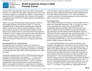 Version 4.2022 © 2022 National Comprehensive Cancer Network©
(NCCN©
), All rights reserved. NCCN Guidelines® and this illustration may not be reproduced in any form without the express written permission of NCCN.
NCCN Guidelines Version 4.2022
Prostate Cancer
MS-30
previous TURP, seed implantation may be more difficult. These patients
also have an increased risk of side effects. Neoadjuvant ADT may be used
to shrink the prostate to an acceptable size; however, increased toxicity is
expected from ADT, and prostate size may not decline in some patients.
The potential toxicity of ADT must be weighed against the possible benefit
of target reduction.
Ideally, the accuracy of brachytherapy treatment should be verified by
daily prostate localization with techniques of IGRT: CT, ultrasound,
implanted fiducials, or electromagnetic targeting/tracking. Endorectal
balloons may be used to improve prostate immobilization. Perirectal
spacer materials (discussed under External Beam Radiation Therapy,
above) may be employed when the previously mentioned techniques are
insufficient to improve oncologic cure rates and/or reduce side effects due
to anatomic geometry or other patient-related factors (eg, medication
usage, comorbid conditions). Patients with obvious rectal invasion or
visible T3 and posterior extension should not undergo perirectal spacer
implantation.
Brachytherapy Alone for Localized Disease
Brachytherapy alone is an option for patients with very low, low, or
favorable intermediate-risk prostate cancer, depending on life expectancy.
Patients with high-risk cancers are generally considered poor candidates
for brachytherapy alone. Either LDR or HDR brachytherapy can be used in
this setting.
Retrospective analyses show that LDR or HDR brachytherapy alone can
be effective and well tolerated in this population.464-468
A phase 2 trial in
300 patients with intermediate-risk prostate cancer also found LDR
brachytherapy alone to be safe and effective.469
However, randomized
controlled trials comparing brachytherapy to radical prostatectomy or
EBRT in this population are limited. In a single-center trial, 165 patients
with low-risk prostate cancer were randomized to LDR brachytherapy with
iodine-125 seeds or radical prostatectomy. The 2-year biochemical FFS
rates were similar between the groups at 96.1% after brachytherapy and
97.4% after radical prostatectomy (P = .35).470
At 6-month follow-up,
continence was better in the brachytherapy group whereas potency was
better in the radical prostatectomy group.
Brachytherapy Boost
LDR or HDR brachytherapy can be added as a boost to EBRT plus ADT in
patients with unfavorable intermediate-, high-, or very-high-risk prostate
cancer being treated with curative intent. Combining EBRT and
brachytherapy allows dose escalation while minimizing acute or late
toxicity in patients with high-risk localized or locally advanced cancer.471-474
This combination has demonstrated improved biochemical control over
EBRT plus ADT alone in randomized trials, but with higher toxicity.475-477
An
analysis of a cohort of 12,745 patients with high-risk disease found that
treatment with brachytherapy (HR, 0.66; 95% CI, 0.49–0.86) or
brachytherapy plus EBRT (HR, 0.77; 95% CI, 0.66–0.90) lowered disease-
specific mortality compared to EBRT alone.478
The randomized ASCENDE-RT trial compared two methods of dose
escalation in 398 patients with intermediate- or high-risk prostate cancer:
dose-escalated EBRT boost to 78 Gy or LDR brachytherapy boost.479
All
patients were initially treated with 12 months of ADT and pelvic EBRT to
46 Gy. An intention-to-treat analysis found that the primary endpoint of
biochemical PFS was 89% versus 84% at 5 years; 86% versus 75% at 7
years; and 83% versus 62% at 9 years for the LDR versus EBRT boost
arms (log-rank P  .001). Toxicity was higher in the brachytherapy arm,
with the cumulative incidence of grade 3 genitourinary events at 5 years of
18.4% for brachytherapy boost and 5.2% for EBRT boost (P  .001).480
A
trend for increased gastrointestinal toxicity with brachytherapy boost was
also seen (cumulative incidence of grade 3 events at 5 years, 8.1% vs.
3.2%; P = .12). However, at 6-year follow-up, health-related QOL was
Printed by ahmed mubarak on 6/29/2022 11:47:04 AM. For personal use only. Not approved for distribution. Copyright © 2022 National Comprehensive Cancer Network, Inc., All Rights Reserved.
 