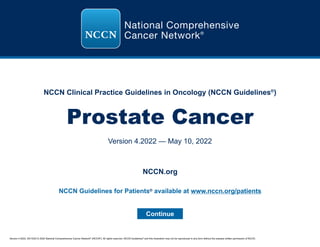 Version 4.2022, 05/10/22 © 2022 National Comprehensive Cancer Network®
(NCCN®
), All rights reserved. NCCN Guidelines®
and this illustration may not be reproduced in any form without the express written permission of NCCN.
NCCN Clinical Practice Guidelines in Oncology (NCCN Guidelines®
)
Prostate Cancer
Version 4.2022 — May 10, 2022
Continue
NCCN.org
NCCN Guidelines for Patients® available at www.nccn.org/patients
 