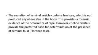 • The secretion of seminal vesicle contains fructose, which is not
produced anywhere else in the body. This provides a forensic
evidence of the occurrence of rape. However, choline crystals
provide the preferred basis for determination of the presence
of seminal fluid (Florence test).
 