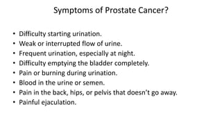 Symptoms of Prostate Cancer?
• Difficulty starting urination.
• Weak or interrupted flow of urine.
• Frequent urination, especially at night.
• Difficulty emptying the bladder completely.
• Pain or burning during urination.
• Blood in the urine or semen.
• Pain in the back, hips, or pelvis that doesn’t go away.
• Painful ejaculation.
 