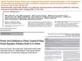 Rastinehad AR, Caplin DM, Ost MC, et al. Selective arterial prostatic embolization (SAPE) for refractory
hematuria of prostatic origin. Urology 2008; 71:181–184.
Nabi G, Sheikh N, Greene D, Marsh R. Therapeutic transcatheter arterial embolization in the management
of intractable haemorrhage from pelvic urological malignancies: preliminary experience and longterm
follow-up. BJU Int 2003; 92:245–247.