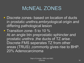 McNEAL ZONES
 Discrete zones- based on location of ducts
in prostatic urethra,embryological origin and
differing pathological lesion
 Transition zone- 5 to 10 %
At an angle btn preprostatic sphincter and
prostatic urethra ,the ducts of TZ arise .
Discrete FMS seperates TZ from other
areas (TRUS) ,commonly gives rise to BHP.
20% Adenocarcinoma
16
Dept of Urology, GRH and KMC,
Chennai.
 