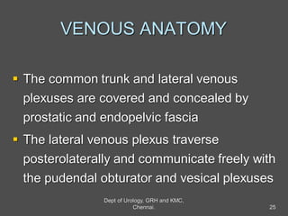 VENOUS ANATOMY
 The common trunk and lateral venous
plexuses are covered and concealed by
prostatic and endopelvic fascia
 The lateral venous plexus traverse
posterolaterally and communicate freely with
the pudendal obturator and vesical plexuses
25
Dept of Urology, GRH and KMC,
Chennai.
 