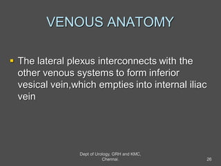 VENOUS ANATOMY
 The lateral plexus interconnects with the
other venous systems to form inferior
vesical vein,which empties into internal iliac
vein
26
Dept of Urology, GRH and KMC,
Chennai.
 