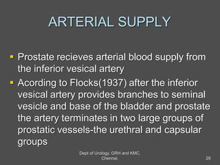 ARTERIAL SUPPLY
 Prostate recieves arterial blood supply from
the inferior vesical artery
 Acording to Flocks(1937) after the inferior
vesical artery provides branches to seminal
vesicle and base of the bladder and prostate
the artery terminates in two large groups of
prostatic vessels-the urethral and capsular
groups
29
Dept of Urology, GRH and KMC,
Chennai.
 