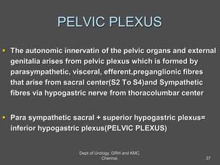 PELVIC PLEXUS
 The autonomic innervatin of the pelvic organs and external
genitalia arises from pelvic plexus which is formed by
parasympathetic, visceral, efferent,preganglionic fibres
that arise from sacral center(S2 To S4)and Sympathetic
fibres via hypogastric nerve from thoracolumbar center
 Para sympathetic sacral + superior hypogastric plexus=
inferior hypogastric plexus(PELVIC PLEXUS)
37
Dept of Urology, GRH and KMC,
Chennai.
 