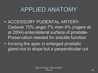 APPLIED ANATOMY
 ACCESSORY PUDENTAL ARTERY-
Cadaver 70% angio 7% men 4% (rogers et
al 2004)-anterolateral surface of prostate-
Preservation needed for erectile function
 Incising the apex in enlarged prostatic
gland-not to slope but a perpendicular cut
65
Dept of Urology, GRH and KMC,
Chennai.
 