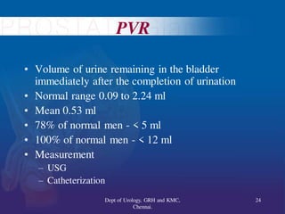 PVR
• Volume of urine remaining in the bladder
immediately after the completion of urination
• Normal range 0.09 to 2.24 ml
• Mean 0.53 ml
• 78% of normal men - < 5 ml
• 100% of normal men - < 12 ml
• Measurement
– USG
– Catheterization
24
Dept of Urology, GRH and KMC,
Chennai.
 