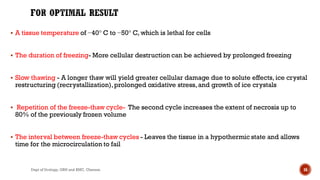  A tissue temperature of −40° C to −50° C, which is lethal for cells
 The duration of freezing- More cellular destruction can be achieved by prolonged freezing
 Slow thawing - A longer thaw will yield greater cellular damage due to solute effects, ice crystal
restructuring (recrystallization),prolonged oxidative stress,and growth of ice crystals
 Repetition of the freeze-thaw cycle- The second cycle increases the extent of necrosis up to
80% of the previously frozen volume
 The interval between freeze-thaw cycles - Leaves the tissue in a hypothermic state and allows
time for the microcirculation to fail
16
Dept of Urology, GRH and KMC, Chennai.
 