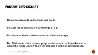  Outcomes depends on the stage and grade
 Suitable for patients with clinical stage T1c-T3
 Mainly as an alternative treatment to radiation therapy
 For T3 disease,this is more appropriate for smaller-volume disease in
which the tumor is likely to be encompassed in the freezing process.
17
Dept of Urology, GRH and KMC, Chennai.
 