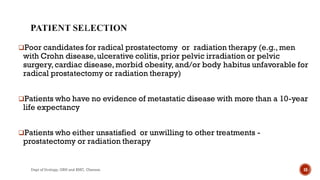 Poor candidates for radical prostatectomy or radiation therapy (e.g.,men
with Crohn disease,ulcerative colitis,prior pelvic irradiation or pelvic
surgery,cardiac disease,morbid obesity, and/or body habitus unfavorable for
radical prostatectomy or radiation therapy)
Patients who have no evidence of metastatic disease with more than a 10-year
life expectancy
Patients who either unsatisfied or unwilling to other treatments -
prostatectomy or radiation therapy
18
Dept of Urology, GRH and KMC, Chennai.
 