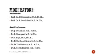 Professors:
 Prof. Dr.G.Sivasankar, M.S., M.Ch.,
 Prof. Dr.A. Senthilvel, M.S., M.Ch.,
Asst Professors:
 Dr.J. Sivabalan, M.S., M.Ch.,
 Dr.R. Bhargavi, M.S., M.Ch.,
 Dr.S. Raju, M.S., M.Ch.,
 Dr.K. Muthurathinam,M.S., M.Ch.,
 Dr.D.Tamilselvan, M.S., M.Ch.,
 Dr.K. Senthilkumar,M.S., M.Ch.
Dept of Urology, GRH and KMC, Chennai. 2
 