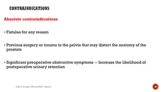 Absolute contraindications
 Fistulae for any reason
 Previous surgery or trauma to the pelvis that may distort the anatomy of the
prostate
 Significant preoperative obstructive symptoms -- Increase the likelihood of
postoperative urinary retention
22
Dept of Urology, GRH and KMC, Chennai.
 