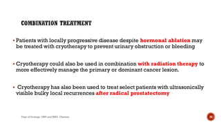  Patients with locally progressive disease despite hormonal ablation may
be treated with cryotherapy to prevent urinary obstruction or bleeding
 Cryotherapy could also be used in combination with radiation therapy to
more effectively manage the primary or dominant cancer lesion.
 Cryotherapy has also been used to treat select patients with ultrasonically
visible bulky local recurrences after radical prostatectomy
24
Dept of Urology, GRH and KMC, Chennai.
 