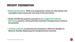  Bowel preparation -With oral magnesium citrate the day before and
a phospho-soda enema the morning of the procedure.
 Under GA/RA the patient is placed in an exaggerated dorsal
lithotomy position,which provides excellent transperineal access to
the prostate.
 A Foley catheter is inserted and clamped to allow the bladder to
distend,thereby displacing the intraperitoneal contents.
26
Dept of Urology, GRH and KMC, Chennai.
 