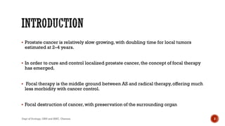  Prostate cancer is relatively slow growing, with doubling time for local tumors
estimated at 2–4 years.
 In order to cure and control localized prostate cancer,the concept of focal therapy
has emerged.
 Focal therapy is the middle ground between AS and radical therapy,offering much
less morbidity with cancer control.
 Focal destruction of cancer,with preservation of the surrounding organ
3
Dept of Urology, GRH and KMC, Chennai.
 