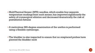  MultiThermal Sensor (MTS) needles,which enable four separate
temperature readings from each sensor,has improved significantly the
safety of cryosurgical ablation and decreased dramatically the risk of
postablation fistulae
 A meticulous 360-degree examination of the urethra is performed
using a flexible cystoscope.
 The bladder is also inspected to ensure that no misplaced probes have
pierced the bladder neck
30
Dept of Urology, GRH and KMC, Chennai.
 