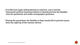  A 0.038-inch super-stiff guidewire is inserted and a heavily
lubricated urethral warming catheter is introduced into the bladder
over the guidewire and under sonographic guidance.
 During the procedure,the bladder is kept nearly full to prevent injury
from the rigid tip of the warmer device.
31
Dept of Urology, GRH and KMC, Chennai.
 